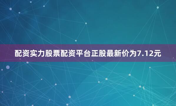 配资实力股票配资平台正股最新价为7.12元